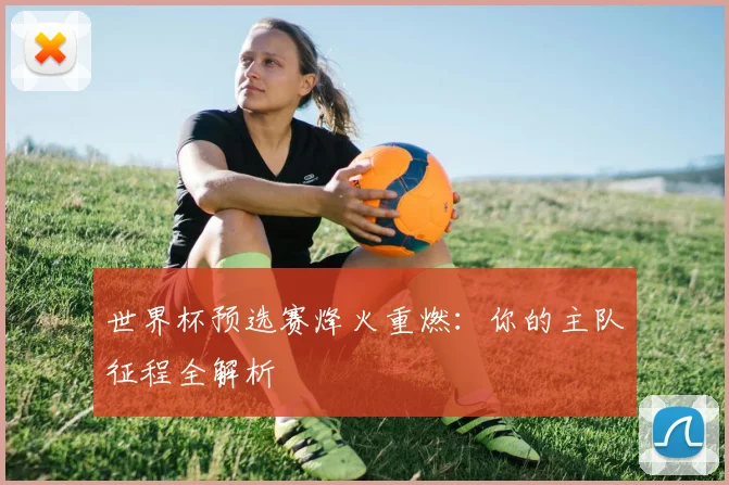 世界杯预选赛烽火重燃:你的主队征程全解析
