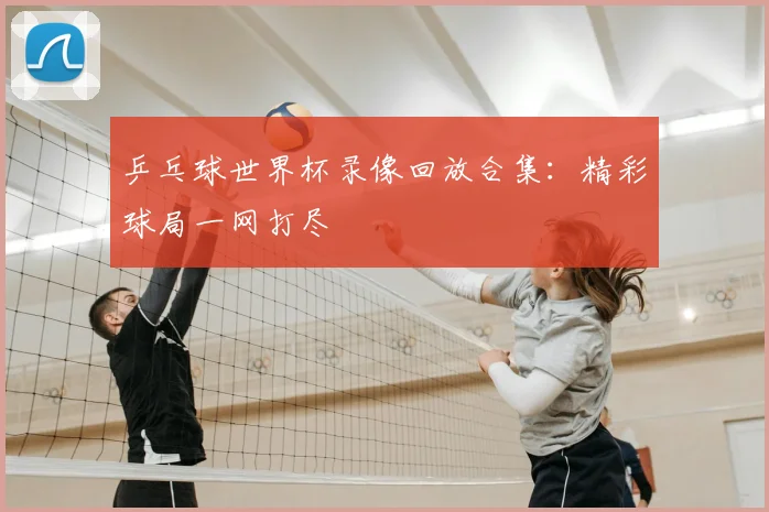 乒乓球世界杯录像回放合集：精彩球局一网打尽