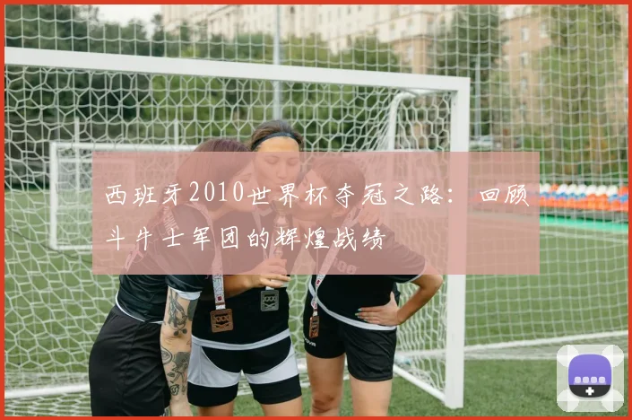 西班牙2010世界杯夺冠之路：回顾斗牛士军团的辉煌战绩