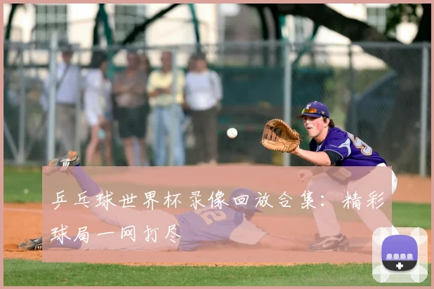 乒乓球世界杯录像回放合集：精彩球局一网打尽