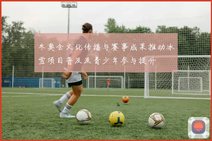 冬奥会文化传播与赛事成果推动冰雪项目普及及青少年参与提升
