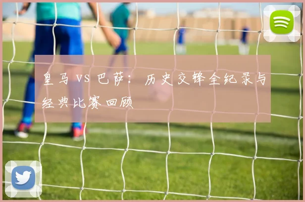 皇马 vs 巴萨：历史交锋全纪录与经典比赛回顾
