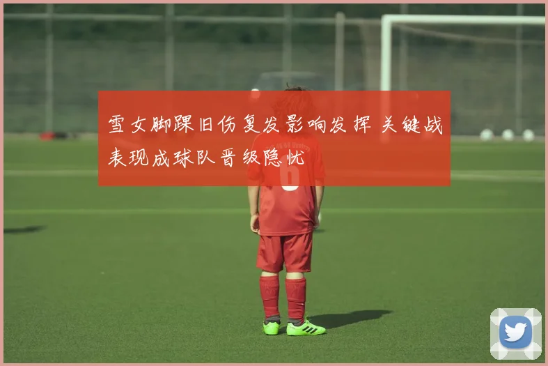 雪女脚踝旧伤复发影响发挥 关键战表现成球队晋级隐忧
