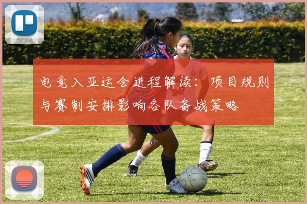 电竞入亚运会进程解读：项目规则与赛制安排影响各队备战策略