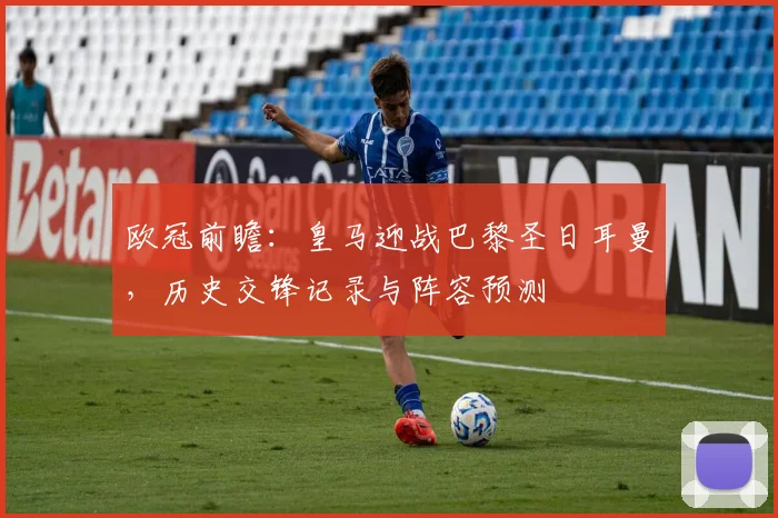 欧冠前瞻：皇马迎战巴黎圣日耳曼，历史交锋记录与阵容预测