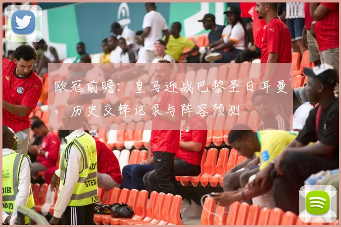 欧冠前瞻：皇马迎战巴黎圣日耳曼，历史交锋记录与阵容预测