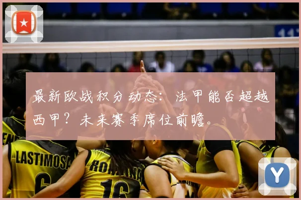 最新欧战积分动态:法甲能否超越西甲?未来赛季席位前瞻。
