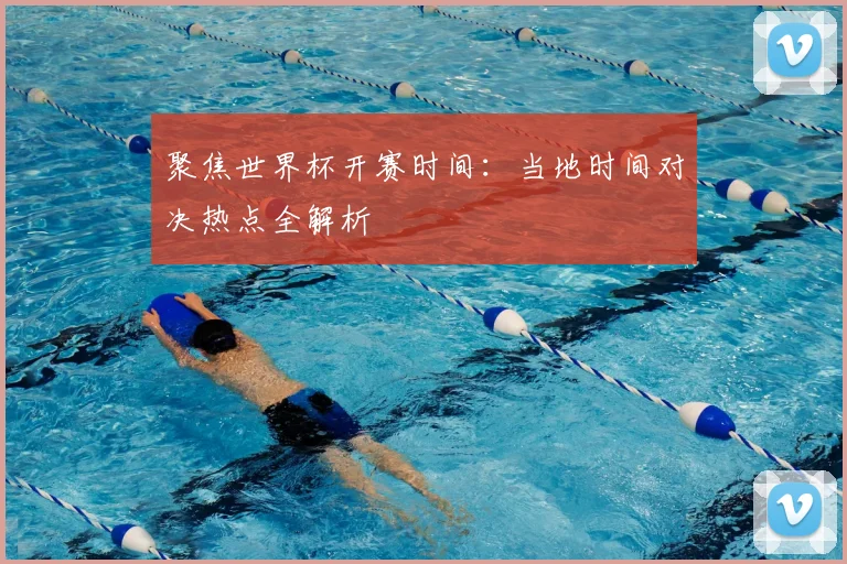 聚焦世界杯开赛时间：当地时间对决热点全解析