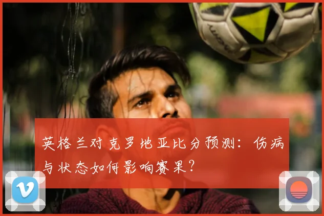 英格兰对克罗地亚比分预测：伤病与状态如何影响赛果？