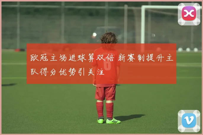 欧冠主场进球算双倍 新赛制提升主队得分优势引关注