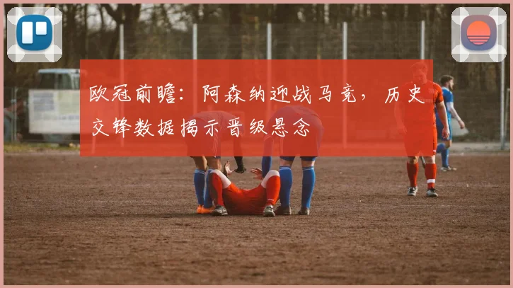 欧冠前瞻：阿森纳迎战马竞，历史交锋数据揭示晋级悬念