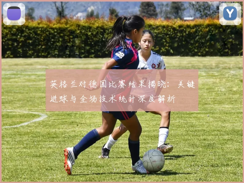 英格兰对德国比赛结果揭晓：关键进球与全场技术统计深度解析