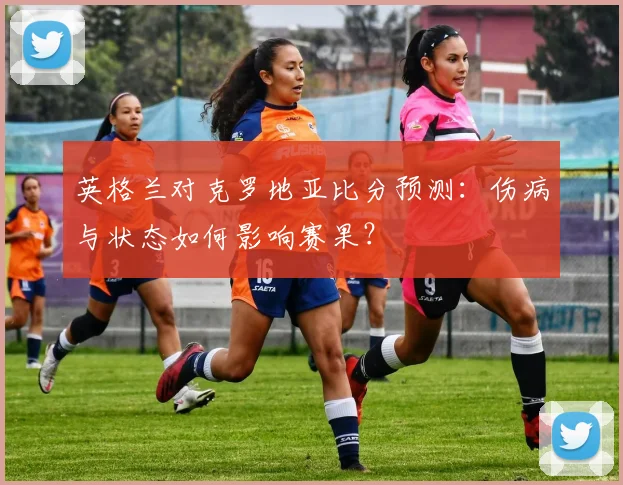 英格兰对克罗地亚比分预测：伤病与状态如何影响赛果？